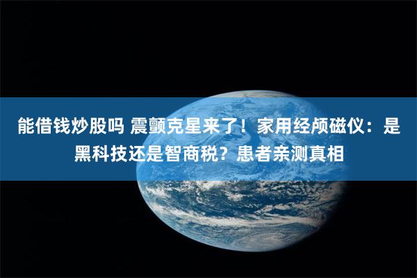 能借钱炒股吗 震颤克星来了！家用经颅磁仪：是黑科技还是智商税？患者亲测真相