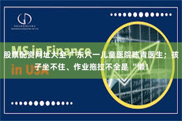 股票配资网址大全 广东六一儿童医院陈青医生；孩子坐不住、作业拖拉不全是 “懒！