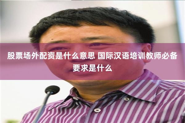 股票场外配资是什么意思 国际汉语培训教师必备要求是什么