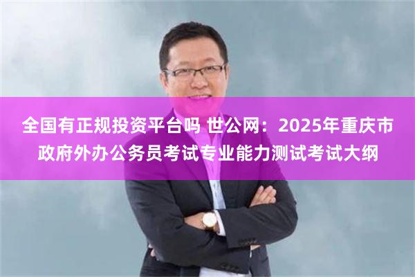 全国有正规投资平台吗 世公网：2025年重庆市政府外办公务员考试专业能力测试考试大纲