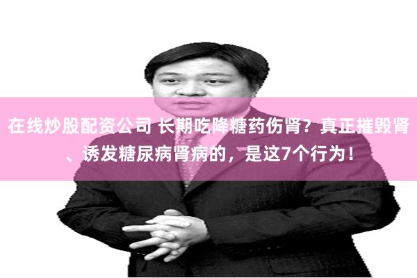 在线炒股配资公司 长期吃降糖药伤肾？真正摧毁肾、诱发糖尿病肾病的，是这7个行为！