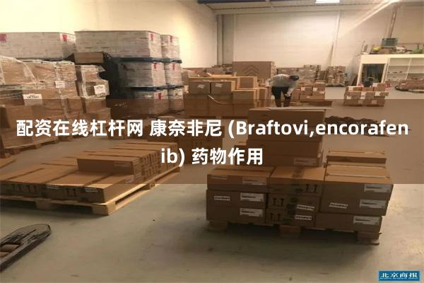 配资在线杠杆网 康奈非尼 (Braftovi,encorafenib) 药物作用