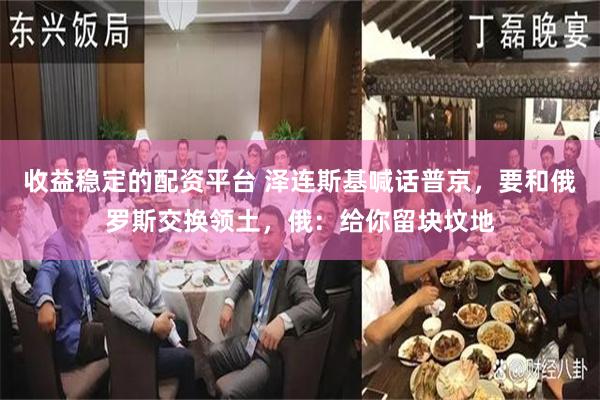 收益稳定的配资平台 泽连斯基喊话普京，要和俄罗斯交换领土，俄：给你留块坟地