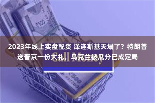 2023年线上实盘配资 泽连斯基天塌了？特朗普送普京一份大礼，乌克兰被瓜分已成定局