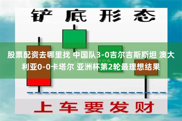 股票配资去哪里找 中国队3-0吉尔吉斯斯坦 澳大利亚0-0卡塔尔 亚洲杯第2轮最理想结果