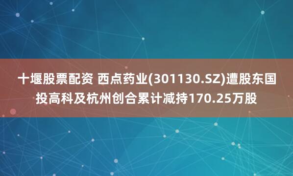 十堰股票配资 西点药业(301130.SZ)遭股东国投高科及杭州创合累计减持170.25万股