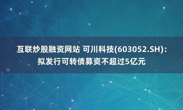 互联炒股融资网站 可川科技(603052.SH)：拟发行可转债募资不超过5亿元