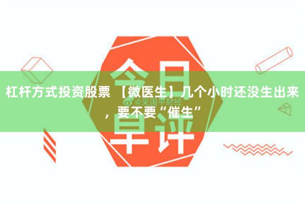 杠杆方式投资股票 【微医生】几个小时还没生出来，要不要“催生”