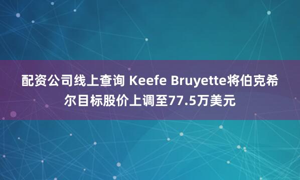 配资公司线上查询 Keefe Bruyette将伯克希尔目标股价上调至77.5万美元