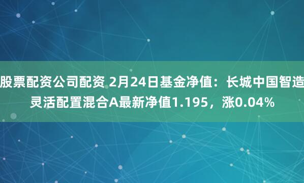 股票配资公司配资 2月24日基金净值：长城中国智造灵活配置混合A最新净值1.195，涨0.04%