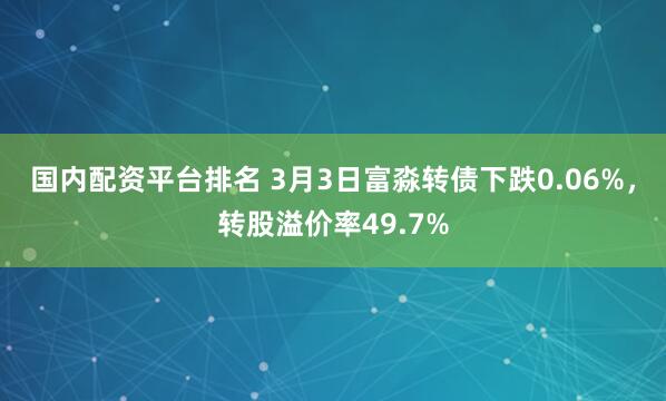 国内配资平台排名 3月3日富淼转债下跌0.06%，转股溢价率49.7%