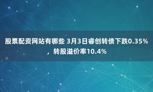 股票配资网站有哪些 3月3日睿创转债下跌0.35%，转股溢价率10.4%