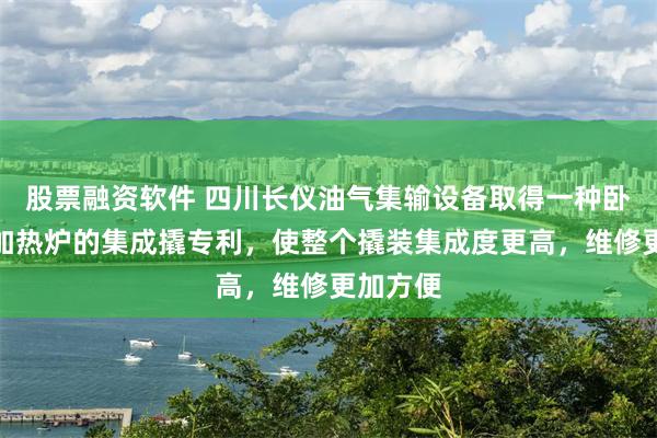 股票融资软件 四川长仪油气集输设备取得一种卧式水套加热炉的集成撬专利，使整个撬装集成度更高，维修更加方便