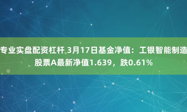 专业实盘配资杠杆 3月17日基金净值：工银智能制造股票A最新净值1.639，跌0.61%